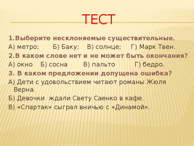 Тест 1.Выберите несклоняемые существительные. А) метро; Б) Баку; В) солнце; Г) Марк Твен. 2.В каком слове нет и не может быть окончания? А) окно Б) сосна В) пальто Г) бедро. 3. В каком предложении допущена ошибка? А) Дети с удовольствием читают романы Жюля Верна. Б) Девочки ждали Свету Саенко в кафе. В) «Спартак» сыграл вничью с «Динамой». 