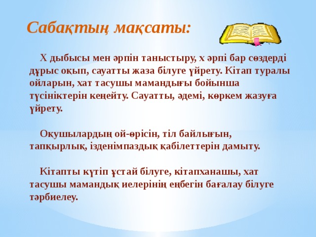 Сабақтың мақсаты:  Х дыбысы мен әрпін таныстыру, х әрпі бар сөздерді дұрыс оқып, сауатты жаза білуге үйрету. Кітап туралы ойларын, хат тасушы мамандығы бойынша түсініктерін кеңейту. Сауатты, әдемі, көркем жазуға үйрету.   Оқушылардың ой-өрісін, тіл байлығын, тапқырлық, ізденімпаздық қабілеттерін дамыту.   Кітапты күтіп ұстай білуге, кітапханашы, хат тасушы мамандық иелерінің еңбегін бағалау білуге тәрбиелеу. 