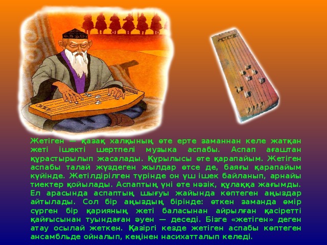 Жетіген — қазақ халқының өте ерте заманнан келе жатқан жеті ішекті шертпелі музыка аспабы. Аспап ағаштан құрастырылып жасалады. Құрылысы өте қарапайым. Жетіген аспабы талай жүздеген жылдар өтсе де, баяғы қарапайым күйінде. Жетілдірілген түрінде он үш ішек байланып, арнайы тиектер қойылады. Аспаптың үні өте нәзік, құлаққа жағымды. Ел арасында аспаптың шығуы жайында көптеген аңыздар айтылады. Сол бір аңыздың бірінде: өткен заманда өмір сүрген бір қарияның жеті баласынан айрылған қасіретті қайғысынан туындаған әуен — деседі. Бізге «жетіген» деген атау осылай жеткен. Қазіргі кезде жетіген аспабы көптеген ансамбльде ойналып, кеңінен насихатталып келеді. 