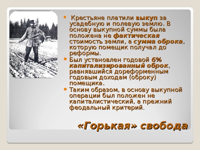   Крестьяне платили выкуп за усадебную и полевую землю. В основу выкупной суммы была положена не фактическая  стоимость земли, а сумма оброка , которую помещик получал до реформы. Был установлен годовой 6% капитализированный оброк , равнявшийся дореформенным годовым доходам (оброку) помещика. Таким образом, в основу выкупной операции был положен не капиталистический, а прежний феодальный критерий . «Горькая» свобода 