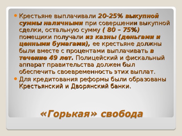 Крестьяне выплачивали 20-25% выкупной суммы наличными при совершении выкупной сделки, остальную сумму ( 80 – 75%) помещики получали из казны (деньгами и ценными бумагами), ее крестьяне должны были вместе с процентами выплачивать в течение 49 лет. Полицейский и фискальный аппарат правительства должен был обеспечить своевременность этих выплат. Для кредитования реформы были образованы Крестьянский и Дворянский банки. 