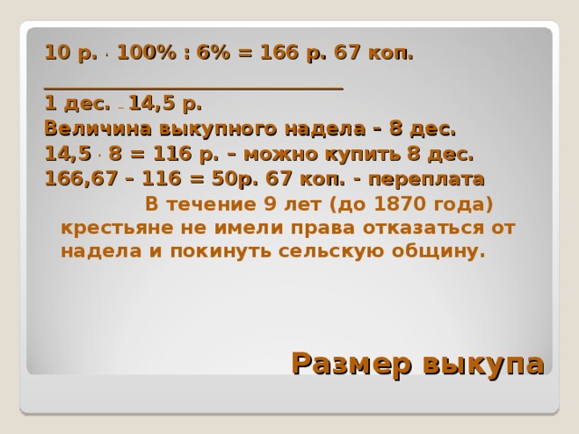 10 р. . 100% : 6% = 166 р. 67 коп. _______________________________ 1 дес. _ 14,5 р. Величина выкупного надела – 8 дес. 14,5 . 8 = 116 р. – можно купить 8 дес. 166,67 – 116 = 50р. 67 коп. - переплата  В течение 9 лет (до 1870 года) крестьяне не имели права отказаться от надела и покинуть сельскую общину.  Размер выкупа 