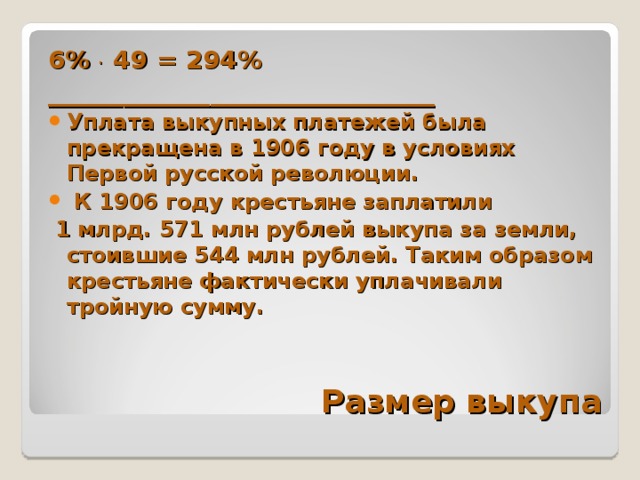 6% . 49 = 294% _______________________________ Уплата выкупных платежей была прекращена в 1906 году в условиях Первой русской революции.  К 1906 году крестьяне заплатили  1 млрд. 571 млн рублей выкупа за земли, стоившие 544 млн рублей. Таким образом крестьяне фактически уплачивали тройную сумму. Размер выкупа 