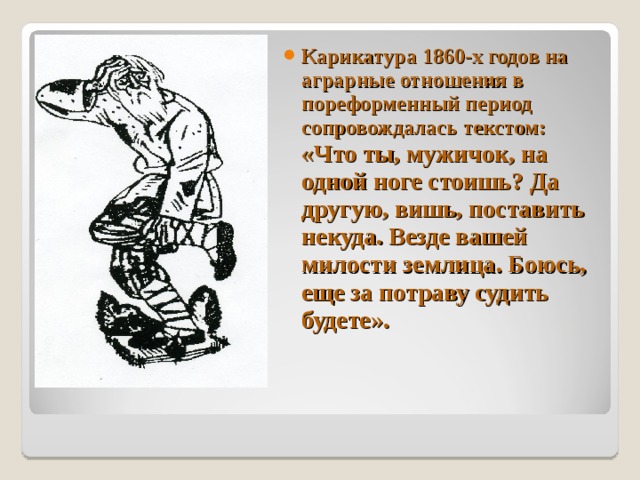 Карикатура 1860-х годов на аграрные отношения в пореформенный период сопровождалась текстом: «Что ты, мужичок, на одной ноге стоишь? Да другую, вишь, поставить некуда. Везде вашей милости землица. Боюсь, еще за потраву судить будете».  