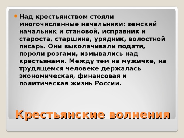 Над крестьянством стояли многочисленные начальники: земский начальник и становой, исправник и староста, старшина, урядник, волостной писарь. Они выколачивали подати, пороли розгами, измывались над крестьянами. Между тем на мужичке, на трудящемся человеке держалась экономическая, финансовая и политическая жизнь России. Крестьянские волнения 