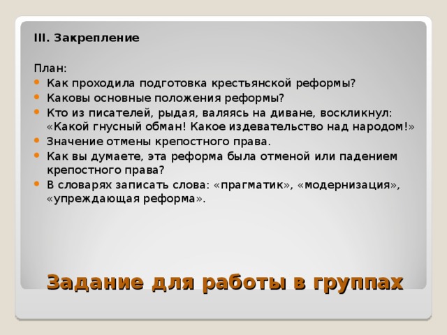 III . Закрепление  План: Как проходила подготовка крестьянской реформы? Каковы основные положения реформы? Кто из писателей, рыдая, валяясь на диване, воскликнул: «Какой гнусный обман! Какое издевательство над народом!» Значение отмены крепостного права. Как вы думаете, эта реформа была отменой или падением крепостного права? В словарях записать слова: «прагматик», «модернизация», «упреждающая реформа».     Задание для работы в группах 