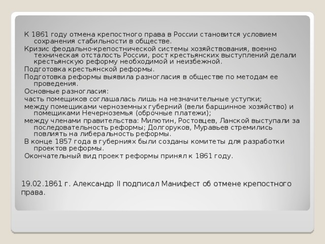 К 1861 году отмена крепостного права в России становится условием сохранения стабильности в обществе. Кризис феодально-крепостнической системы хозяйствования, военно­техническая отсталость России, рост крестьянских выступлений делали крестьянскую реформу необходимой и неизбежной. Подготовка крестьянской реформы. Подготовка реформы выявила разногласия в обществе по методам ее проведения. Основные разногласия: часть помещиков соглашалась лишь на незначительные уступки; между помещиками черноземных губерний (вели барщинное хозяйство) и помещиками Нечерноземья (оброчные платежи); между членами правительства: Милютин, Ростовцев, Ланской выступали за последовательность реформы; Долгоруков, Муравьев стремились повлиять на либеральность реформы. В конце 1857 года в губерниях были созданы комитеты для разработки проектов реформы. Окончательный вид проект реформы принял к 1861 году. 19.02.1861 г. Александр II подписал Манифест об отмене крепостного  права.   