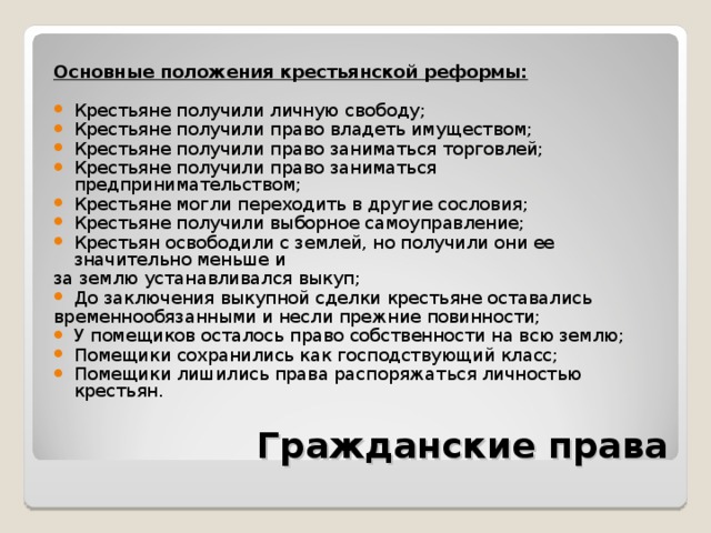  Основные положения крестьянской реформы:  Крестьяне получили личную свободу; Крестьяне получили право владеть имуществом; Крестьяне получили право заниматься торговлей; Крестьяне получили право заниматься предпринимательством; Крестьяне могли переходить в другие сословия; Крестьяне получили выборное самоуправление; Крестьян освободили с землей, но получили они ее значительно меньше и за землю устанавливался выкуп; До заключения выкупной сделки крестьяне оставались временнообязанными и несли прежние повинности; У помещиков осталось право собственности на всю землю; Помещики сохранились как господствующий класс; Помещики лишились права распоряжаться личностью крестьян. Гражданские права 