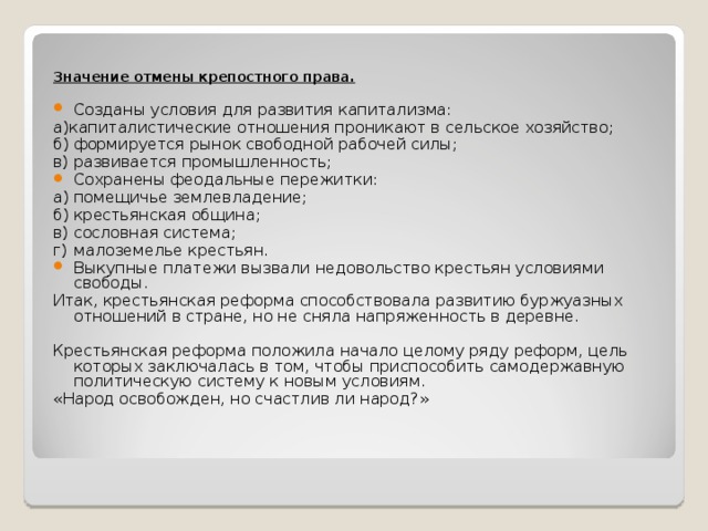 Значение отмены крепостного права.  Созданы условия для развития капитализма: а)капиталистические отношения проникают в сельское хозяйство; б)  формируется рынок свободной рабочей силы; в)  развивается промышленность; Сохранены феодальные пережитки: а)  помещичье землевладение; б)  крестьянская община; в)  сословная система; г)  малоземелье крестьян. Выкупные платежи вызвали недовольство крестьян условиями свободы. Итак, крестьянская реформа способствовала развитию буржуазных отношений в стране, но не сняла напряженность в деревне. Крестьянская реформа положила начало целому ряду реформ, цель которых заключалась в том, чтобы приспособить самодержавную политическую систему к новым условиям. «Народ освобожден, но счастлив ли народ?» 