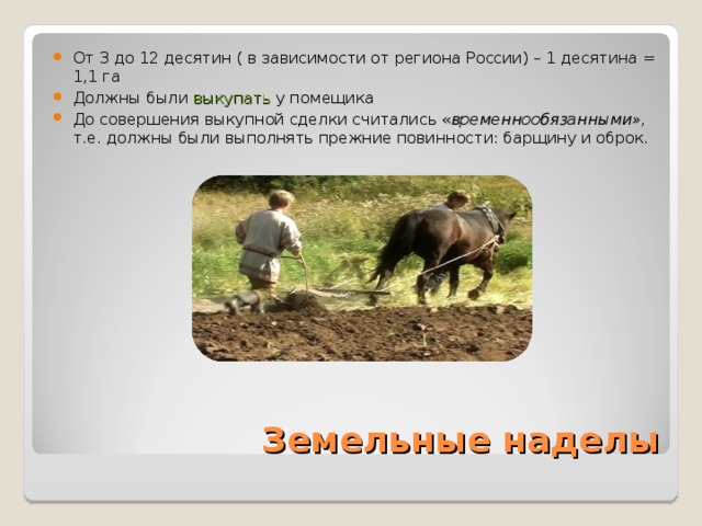 От 3 до 12 десятин ( в зависимости от региона России) – 1 десятина = 1,1 га Должны были выкупать  у помещика До совершения выкупной сделки считались « временнообязанными», т.е. должны были выполнять прежние повинности: барщину и оброк. Земельные наделы 