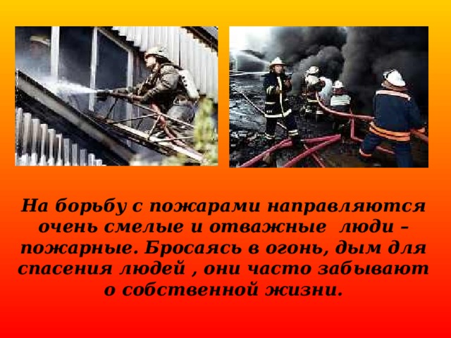 На борьбу с пожарами направляются очень смелые и отважные люди – пожарные. Бросаясь в огонь, дым для спасения людей , они часто забывают о собственной жизни. 