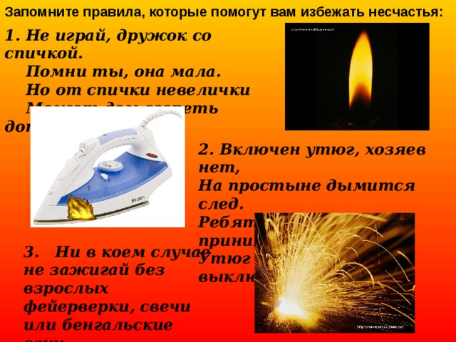 Запомните правила, которые помогут вам избежать несчастья:  1. Не играй, дружок со спичкой.  Помни ты, она мала.  Но от спички невелички  Может дом сгореть дотла. 2. Включен утюг, хозяев нет, На простыне дымится след. Ребята! Меры принимайте, Утюг горячий выключайте. 3. Ни в коем случае не зажигай без взрослых фейерверки, свечи или бенгальские огни.  
