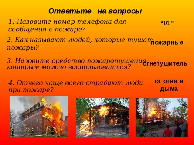 Ответьте на вопросы 1. Назовите номер телефона для сообщения о пожаре? “ 01” 2. Как называют людей, которые тушат пожары? пожарные 3. Назовите средство пожаротушения, которым можно воспользоваться? огнетушитель от огня и дыма 4. Отчего чаще всего страдают люди при пожаре? 