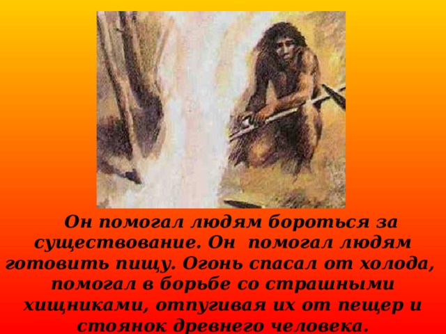  Он помогал людям бороться за существование. Он помогал людям готовить пищу. Огонь спасал от холода, помогал в борьбе со страшными хищниками, отпугивая их от пещер и стоянок древнего человека.  