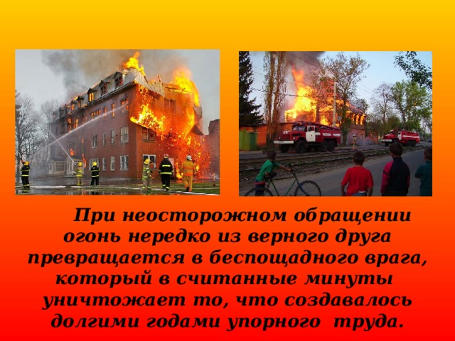  При неосторожном обращении огонь нередко из верного друга превращается в беспощадного врага, который в считанные минуты уничтожает то, что создавалось долгими годами упорного труда. 
