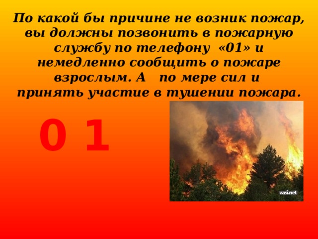 По какой бы причине не возник пожар, вы должны позвонить в пожарную службу по телефону «01» и немедленно сообщить о пожаре взрослым. А по мере сил и принять участие в тушении пожара.   0 1 