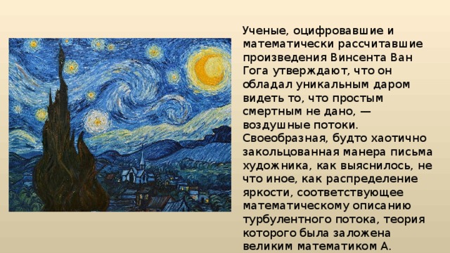 Ученые, оцифровавшие и математически рассчитавшие произведения Винсента Ван Гога утверждают, что он обладал уникальным даром видеть то, что простым смертным не дано, — воздушные потоки. Своеобразная, будто хаотично закольцованная манера письма художника, как выяснилось, не что иное, как распределение яркости, соответствующее математическому описанию турбулентного потока, теория которого была заложена великим математиком А. Колмогоровым лишь к середине XX в. 
