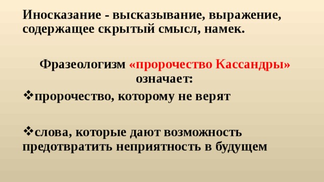 Иносказание - высказывание, выражение, содержащее скрытый смысл, намек.  Фразеологизм «пророчество Кассандры» означает: пророчество, которому не верят слова, которые дают возможность предотвратить неприятность в будущем  