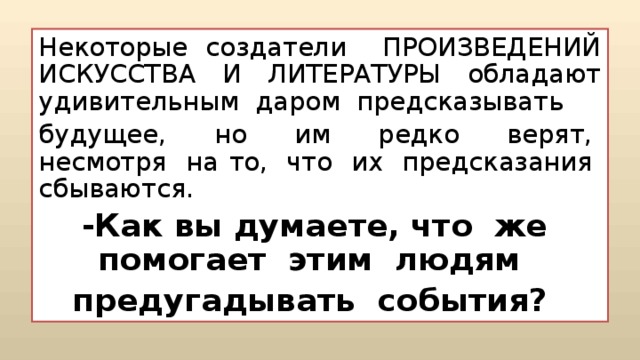 Некоторые создатели ПРОИЗВЕДЕНИЙ ИСКУССТВА И ЛИТЕРАТУРЫ обладают удивительным  даром  предсказывать   будущее,  но  им  редко  верят,  несмотря  на то,  что  их  предсказания  сбываются. -Как вы думаете, что  же  помогает  этим  людям  предугадывать  события?   