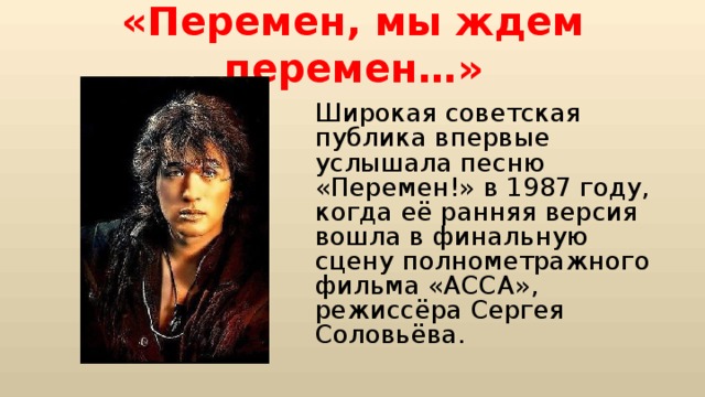«Перемен, мы ждем перемен…» Широкая советская публика впервые услышала песню «Перемен!» в 1987 году, когда её ранняя версия вошла в финальную сцену полнометражного фильма «АССА», режиссёра Сергея Соловьёва. 