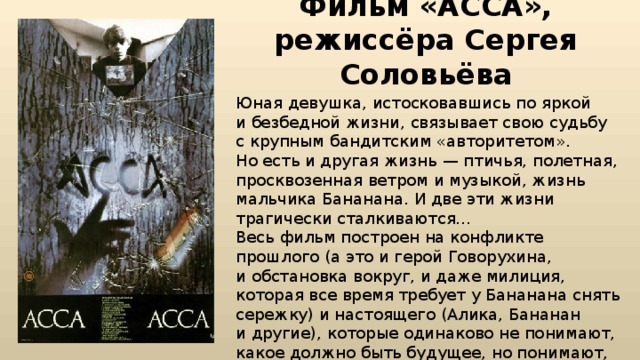 Фильм «АССА», режиссёра Сергея Соловьёва Юная девушка, истосковавшись по яркой и безбедной жизни, связывает свою судьбу с крупным бандитским «авторитетом». Но есть и другая жизнь — птичья, полетная, просквозенная ветром и музыкой, жизнь мальчика Бананана. И две эти жизни трагически сталкиваются… Весь фильм построен на конфликте прошлого (а это и герой Говорухина, и обстановка вокруг, и даже милиция, которая все время требует у Бананана снять сережку) и настоящего (Алика, Бананан и другие), которые одинаково не понимают, какое должно быть будущее, но понимают, что пришло время перемен… 