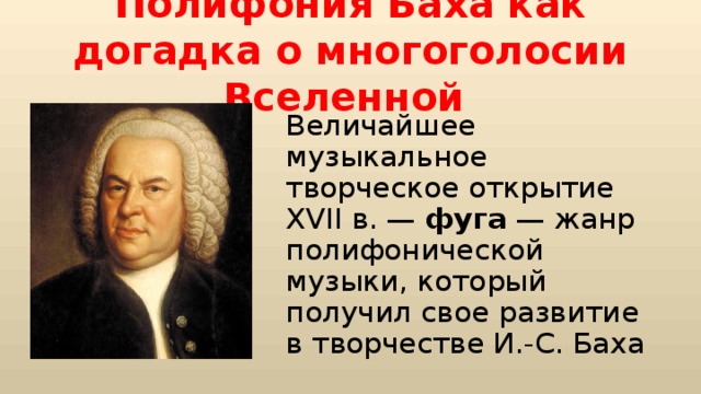 Полифония Баха как догадка о многоголосии Вселенной Величайшее музыкальное творческое открытие XVII в. — фуга — жанр полифонической музыки, который получил свое развитие в творчестве И.-С. Баха 