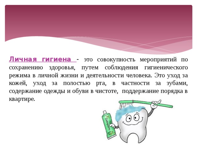 Личная гигиена - это совокупность мероприятий по сохранению здоровья, путем соблюдения гигиенического режима в личной жизни и деятельности человека. Это уход за кожей, уход за полостью рта, в частности за зубами, содержание одежды и обуви в чистоте, поддержание порядка в квартире. 