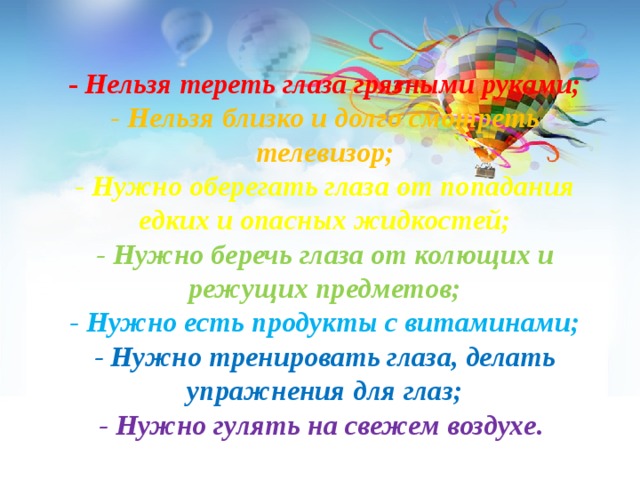 - Нельзя тереть глаза грязными руками; - Нельзя близко и долго смотреть телевизор; - Нужно оберегать глаза от попадания едких и опасных жидкостей; - Нужно беречь глаза от колющих и режущих предметов; - Нужно есть продукты с витаминами; - Нужно тренировать глаза, делать упражнения для глаз; - Нужно гулять на свежем воздухе.  