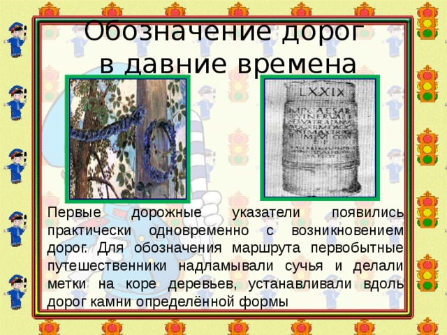 Обозначение дорог  в давние времена Первые дорожные указатели появились практически одновременно с возникновением дорог. Для обозначения маршрута первобытные путешественники надламывали сучья и делали метки на коре деревьев, устанавливали вдоль дорог камни определённой формы 
