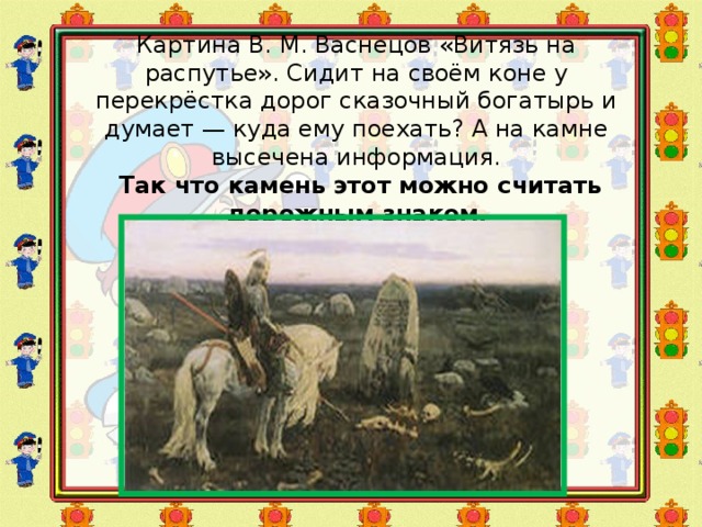 Картина В. М. Васнецов «Витязь на распутье». Сидит на своём коне у перекрёстка дорог сказочный богатырь и думает — куда ему поехать? А на камне высечена информация.   Так что камень этот можно считать дорожным знаком . 