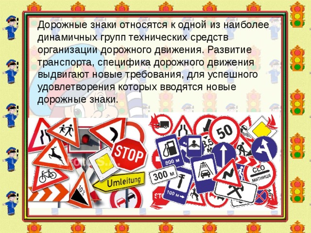 Дорожные знаки относятся к одной из наиболее динамичных групп технических средств организации дорожного движения. Развитие транспорта, специфика дорожного движения выдвигают новые требования, для успешного удовлетворения которых вводятся новые дорожные знаки. 