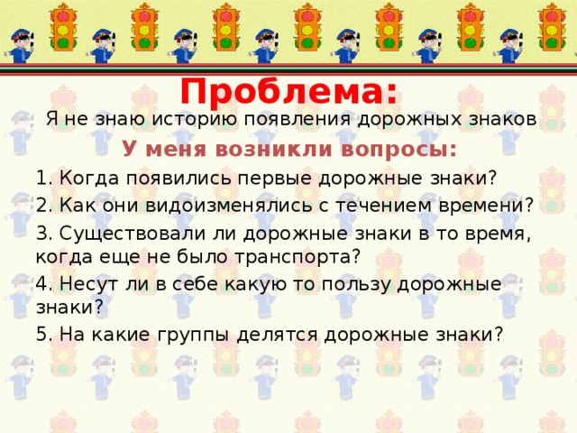 Проблема:  Я не знаю историю появления дорожных знаков У меня возникли вопросы: 1. Когда появились первые дорожные знаки? 2. Как они видоизменялись с течением времени? 3. Существовали ли дорожные знаки в то время, когда еще не было транспорта? 4. Несут ли в себе какую то пользу дорожные знаки? 5. На какие группы делятся дорожные знаки? 