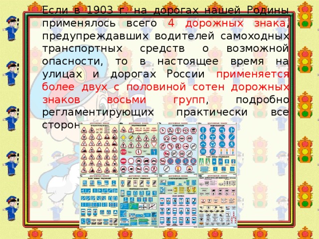 Если в 1903 г. на дорогах нашей Родины применялось всего 4 дорожных знака , предупреждавших водителей самоходных транспортных средств о возможной опасности, то в настоящее время на улицах и дорогах России применяется более двух с половиной сотен дорожных знаков восьми групп , подробно регламентирующих практически все стороны дорожного движения 