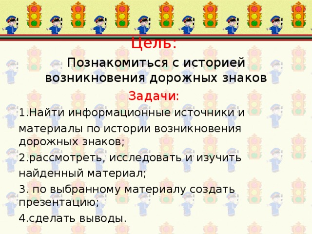 Цель:  Познакомиться с историей возникновения дорожных знаков Задачи: 1.Найти информационные источники и материалы по истории возникновения дорожных знаков; 2.рассмотреть, исследовать и изучить найденный материал; 3. по выбранному материалу создать презентацию; 4.сделать выводы. 