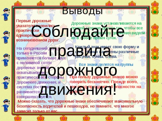 Выводы Первые дорожные указатели появились практически одновременно с возникновением дорог . Дорожные знаки устанавливаются на правой стороне дороги так, чтобы все участники дорожного движения видели их в любое время суток. Соблюдайте  правила дорожного движения! Каждый знак имеет свою форму и цвет. На них нанесены различные рисунки, буквы, слова. На сегодняшний день только в России применяется больше двух с половиной сотен дорожных знаков, охватывающих практически все стороны дорожного движения, и система постоянно развивается и совершенствуется. Все знаки делятся на группы Про пользу дорожных знаков можно говорить бесконечно. Прежде всего, они предупреждают об опасностях на дороге.  Можно сказать, что дорожные знаки обеспечивают максимальную безопасность водителей и пешеходов, но помните, что многое зависит только от вас. 