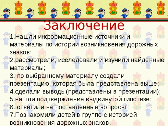 Заключение 1.Нашли информационные источники и материалы по истории возникновения дорожных знаков; 2.рассмотрели, исследовали и изучили найденные материалы; 3. по выбранному материалу создали презентацию, которая была представлена выше; 4.сделали выводы(представлены в презентации); 5.нашли подтверждение выдвинутой гипотезе; 6. ответили на поставленные вопросы; 7.Познакомили детей в группе с историей возникновения дорожных знаков. 