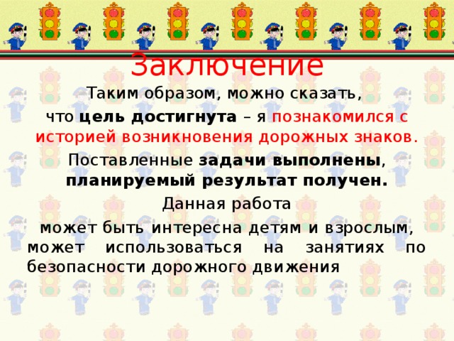 Заключение Таким образом, можно сказать, что цель достигнута – я познакомился с историей возникновения дорожных знаков. Поставленные задачи выполнены , планируемый результат получен. Данная работа  может быть интересна детям и взрослым, может использоваться на занятиях по безопасности дорожного движения 
