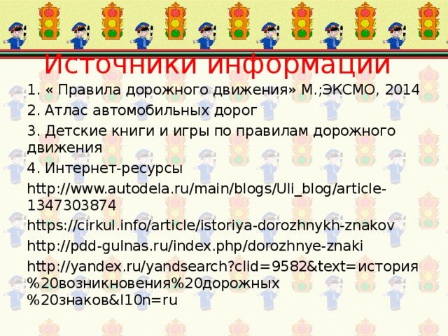 Источники информации 1. « Правила дорожного движения» М.;ЭКСМО, 2014 2. Атлас автомобильных дорог 3. Детские книги и игры по правилам дорожного движения 4. Интернет-ресурсы http://www.autodela.ru/main/blogs/Uli_blog/article-1347303874 https://cirkul.info/article/istoriya-dorozhnykh-znakov http://pdd-gulnas.ru/index.php/dorozhnye-znaki http://yandex.ru/yandsearch?clid=9582&text= история%20возникновения%20дорожных%20знаков& l10n=ru 