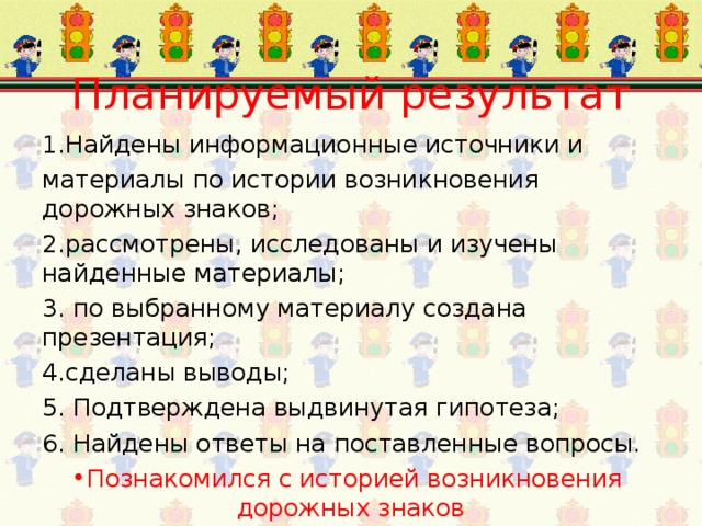 Планируемый результат 1.Найдены информационные источники и материалы по истории возникновения дорожных знаков; 2.рассмотрены, исследованы и изучены найденные материалы; 3. по выбранному материалу создана презентация; 4.сделаны выводы; 5. Подтверждена выдвинутая гипотеза; 6. Найдены ответы на поставленные вопросы. Познакомился с историей возникновения дорожных знаков 