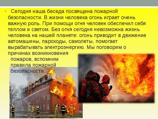  Сегодня наша беседа посвящена пожарной безопасности. В жизни человека огонь играет очень важную роль. При помощи огня человек обеспечил себя теплом и светом. Без огня сегодня невозможна жизнь человека на нашей планете: огонь приводит в движение автомашины, пароходы, самолеты, помогает вырабатывать электроэнергию. Мы поговорим о причинах возникновения  пожаров, вспомним  правила пожарной  безопасности. 