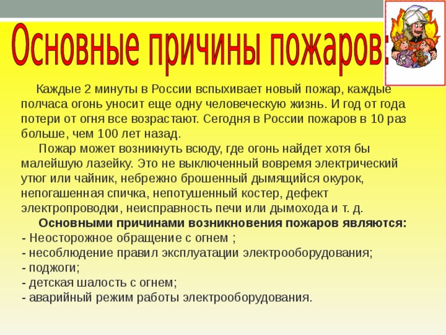  Каждые 2 минуты в России вспыхивает новый пожар, каждые полчаса огонь уносит еще одну человеческую жизнь. И год от года потери от огня все возрастают. Сегодня в России пожаров в 10 раз больше, чем 100 лет назад.  Пожар может возникнуть всюду, где огонь найдет хотя бы малейшую лазейку. Это не выключенный вовремя электрический утюг или чайник, небрежно брошенный дымящийся окурок, непогашенная спичка, непотушенный костер, дефект электропроводки, не­исправность печи или дымохода и т. д.  Основными причинами возникновения пожаров являются:  - Неосторожное обращение с огнем ;  - несоблюдение правил эксплуатации электрооборудования;  - поджоги;  - детская шалость с огнем;  - аварийный режим работы электрооборудования. 