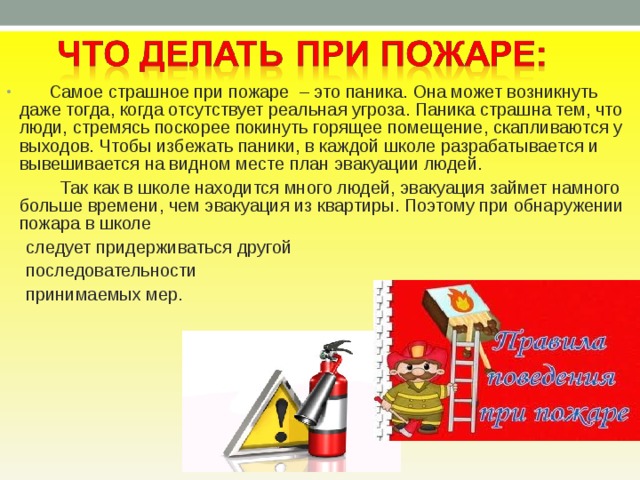  Самое страшное при пожаре – это паника. Она может возникнуть даже тогда, когда отсутствует реальная угроза. Паника страшна тем, что люди, стремясь поскорее покинуть горящее помещение, скапливаются у выходов. Чтобы избежать паники, в каждой школе разрабатывается и вывешивается на видном месте план эвакуации людей.  Так как в школе находится много людей, эвакуация займет намного больше времени, чем эвакуация из квартиры. Поэтому при обнаружении пожара в школе  следует придерживаться другой  последовательности  принимаемых мер.    