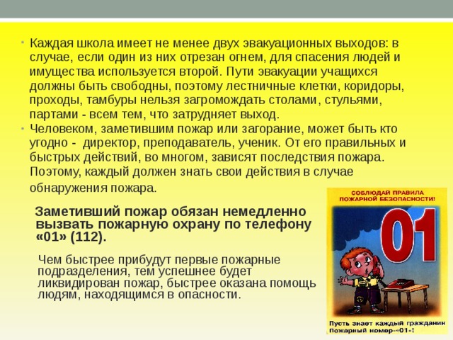 Каждая школа имеет не менее двух эвакуационных выходов: в случае, если один из них отрезан огнем, для спасения людей и имущества используется второй. Пути эвакуации учащихся должны быть свободны, поэтому лестничные клетки, коридоры, проходы, тамбуры нельзя загромождать столами, стульями, партами - всем тем, что затрудняет выход. Человеком, заметившим пожар или загорание, может быть кто угодно - директор, преподаватель, ученик. От его правильных и быстрых действий, во многом, зависят последствия пожара. Поэтому, каждый должен знать свои действия в случае обнаружения пожара.   Заметивший пожар обязан немедленно  вызвать пожарную охрану по телефону  «01» (112).  Чем быстрее прибудут первые пожарные  подразделения, тем успешнее будет  ликвидирован пожар, быстрее оказана по­мощь  людям, находящимся в опасности. 