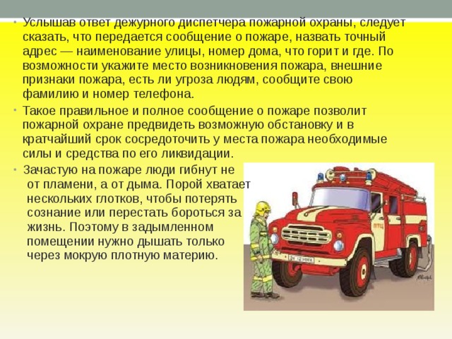 Услышав ответ дежур­ного диспетчера пожарной охраны, следует сказать, что пере­дается сообщение о пожаре, назвать точный адрес — наимено­вание улицы, номер дома, что горит и где. По воз­можности укажите место возникновения пожара, внешние признаки пожара, есть ли угроза людям, сообщите свою фамилию и номер телефона. Такое правильное и полное сообщение о пожаре позволит пожарной охране предвидеть возможную обстановку и в кратчайший срок сосредоточить у места пожара необходимые силы и средства по его ликвидации. Зачастую на пожаре люди гибнут не  от пламени, а от дыма. Порой хватает  нескольких глотков, чтобы потерять  сознание или перестать бороться за  жизнь. Поэтому в задымленном  помещении нужно дышать только  через мокрую плотную материю. 