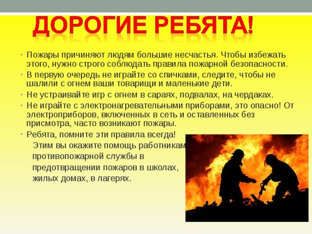 Пожары причиняют людям большие несчастья. Чтобы избежать этого, нужно строго соблюдать правила пожарной безопасности. В первую очередь не играйте со спичками, следите, чтобы не шалили с огнем ваши товарищи и маленькие дети. Не устраивайте игр с огнем в сараях, подвалах, на чердаках. Не играйте с электронагревательными приборами, это опасно! От электроприборов, включенных в сеть и оставленных без присмотра, часто возникают пожары. Ребята, помните эти правила всегда!  Этим вы окажите помощь работникам  противопожарной службы в  предотвращении пожаров в школах,  жилых домах, в лагерях. 