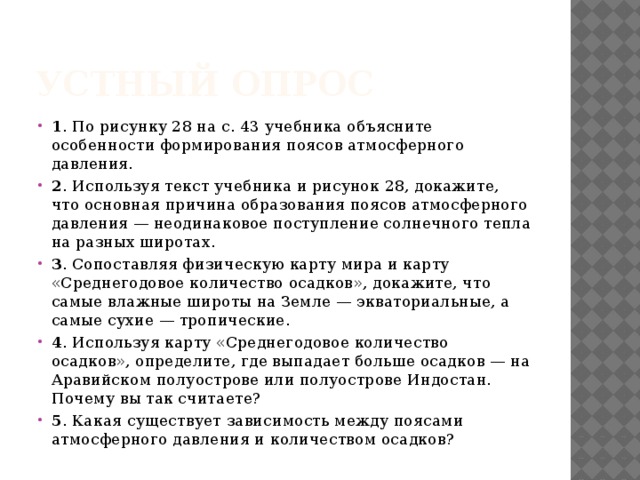Устный опрос 1 . По рисунку 28 на с. 43 учебника объясните особенности формирования поясов атмосферного давления. 2 . Используя текст учебника и рисунок 28, докажите, что основная причина образования поясов атмосферного давления — неодинаковое поступление солнечного тепла на разных широтах. 3 . Сопоставляя физическую карту мира и карту «Среднегодовое количество осадков», докажите, что самые влажные широты на Земле — экваториальные, а самые сухие — тропические. 4 . Используя карту «Среднегодовое количество осадков», определите, где выпадает больше осадков — на Аравийском полуострове или полуострове Индостан. Почему вы так считаете? 5 . Какая существует зависимость между поясами атмосферного давления и количеством осадков? 