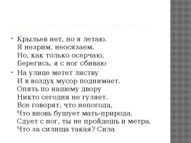 Определить тему и цели урока. Крыльев нет, но я летаю.  Я незрим, неосязаем.  Но, как только осерчаю,  Берегись, я с ног сбиваю На улице метет листву  И в воздух мусор поднимает.  Опять по нашему двору  Никто сегодня не гуляет.  Все говорят, что непогода,  Что вновь бушует мать-природа.  Сдует с ног, ты не пройдешь и метра.  Что за силища такая? Сила 