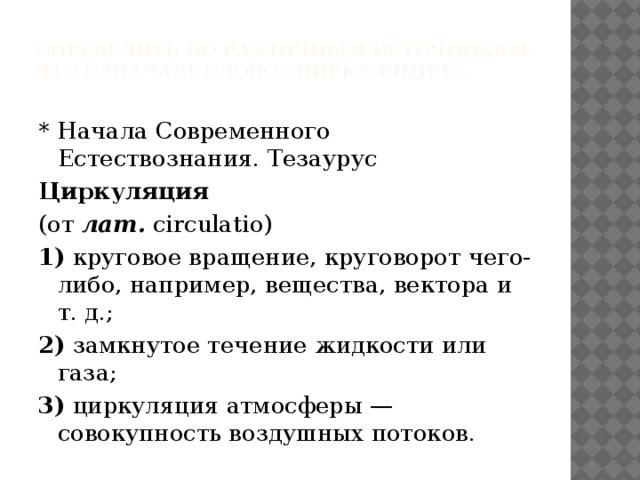 Определить по различным источникам, что означает слово «циркуляция».   * Начала Современного Естествознания. Тезаурус Циркуляция (от  лат.  circulatio) 1)  круговое вращение, круговорот чего-либо, например, вещества, вектора и т. д.; 2)  замкнутое течение жидкости или газа; 3)  циркуляция атмосферы — совокупность воздушных потоков. 