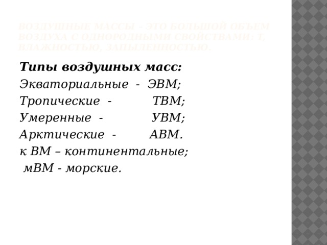 Воздушные массы – это большой объем воздуха с однородными свойствами: t, влажностью, запыленностью. Типы воздушных масс: Экваториальные - ЭВМ; Тропические - ТВМ; Умеренные - УВМ; Арктические - АВМ. к ВМ – континентальные;  мВМ - морские. 