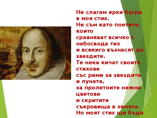 Не слагам ярки багри в моя стих. Не съм като поетите, които сравняват всичко с небосвода тих и всекиго възнасят до звездите. Те нека кичат своите стихове със рими за звездите и луната, за пролетните нежни цветове и скритите съкровища в земята. Но моят стих ще бъде по-правдив, не лъже той, повярвай на поета: ти като всеки смъртен си красив, а не като звездите на небето. И нека други пеят с пълен глас. Не те лаская, не търгувам аз. 